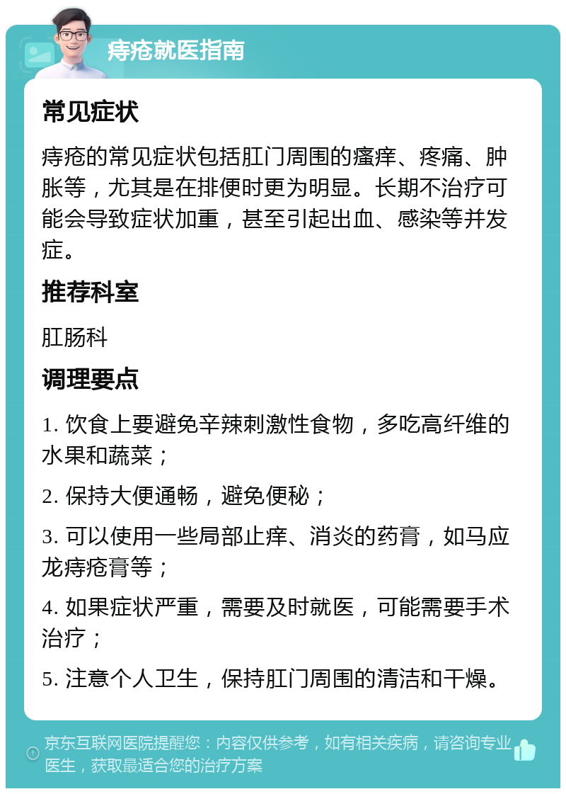 痔疮就医指南 常见症状 痔疮的常见症状包括肛门周围的瘙痒、疼痛、肿胀等，尤其是在排便时更为明显。长期不治疗可能会导致症状加重，甚至引起出血、感染等并发症。 推荐科室 肛肠科 调理要点 1. 饮食上要避免辛辣刺激性食物，多吃高纤维的水果和蔬菜； 2. 保持大便通畅，避免便秘； 3. 可以使用一些局部止痒、消炎的药膏，如马应龙痔疮膏等； 4. 如果症状严重，需要及时就医，可能需要手术治疗； 5. 注意个人卫生，保持肛门周围的清洁和干燥。