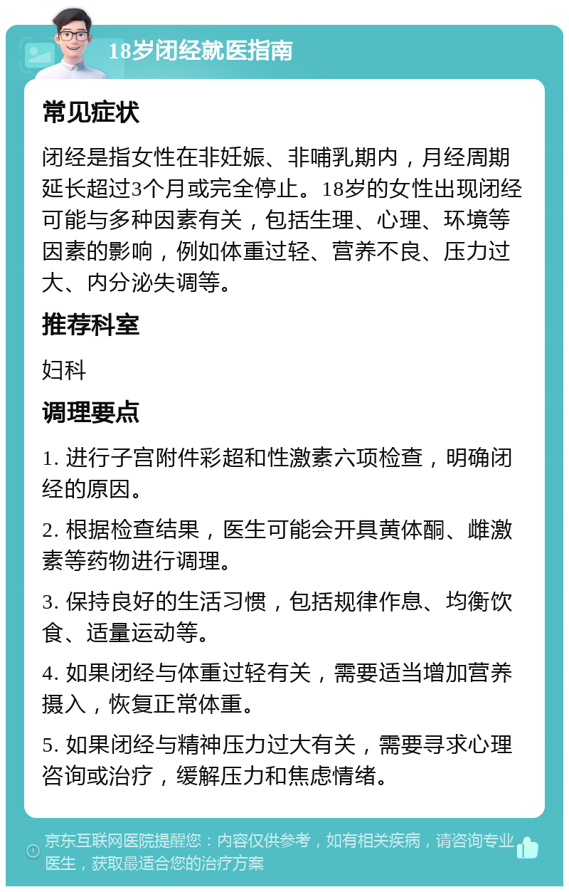 18岁闭经就医指南 常见症状 闭经是指女性在非妊娠、非哺乳期内，月经周期延长超过3个月或完全停止。18岁的女性出现闭经可能与多种因素有关，包括生理、心理、环境等因素的影响，例如体重过轻、营养不良、压力过大、内分泌失调等。 推荐科室 妇科 调理要点 1. 进行子宫附件彩超和性激素六项检查，明确闭经的原因。 2. 根据检查结果，医生可能会开具黄体酮、雌激素等药物进行调理。 3. 保持良好的生活习惯，包括规律作息、均衡饮食、适量运动等。 4. 如果闭经与体重过轻有关，需要适当增加营养摄入，恢复正常体重。 5. 如果闭经与精神压力过大有关，需要寻求心理咨询或治疗，缓解压力和焦虑情绪。