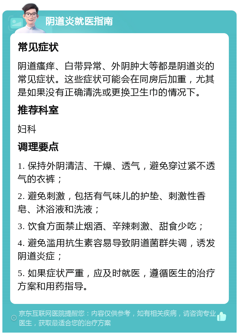 阴道炎就医指南 常见症状 阴道瘙痒、白带异常、外阴肿大等都是阴道炎的常见症状。这些症状可能会在同房后加重，尤其是如果没有正确清洗或更换卫生巾的情况下。 推荐科室 妇科 调理要点 1. 保持外阴清洁、干燥、透气，避免穿过紧不透气的衣裤； 2. 避免刺激，包括有气味儿的护垫、刺激性香皂、沐浴液和洗液； 3. 饮食方面禁止烟酒、辛辣刺激、甜食少吃； 4. 避免滥用抗生素容易导致阴道菌群失调，诱发阴道炎症； 5. 如果症状严重，应及时就医，遵循医生的治疗方案和用药指导。