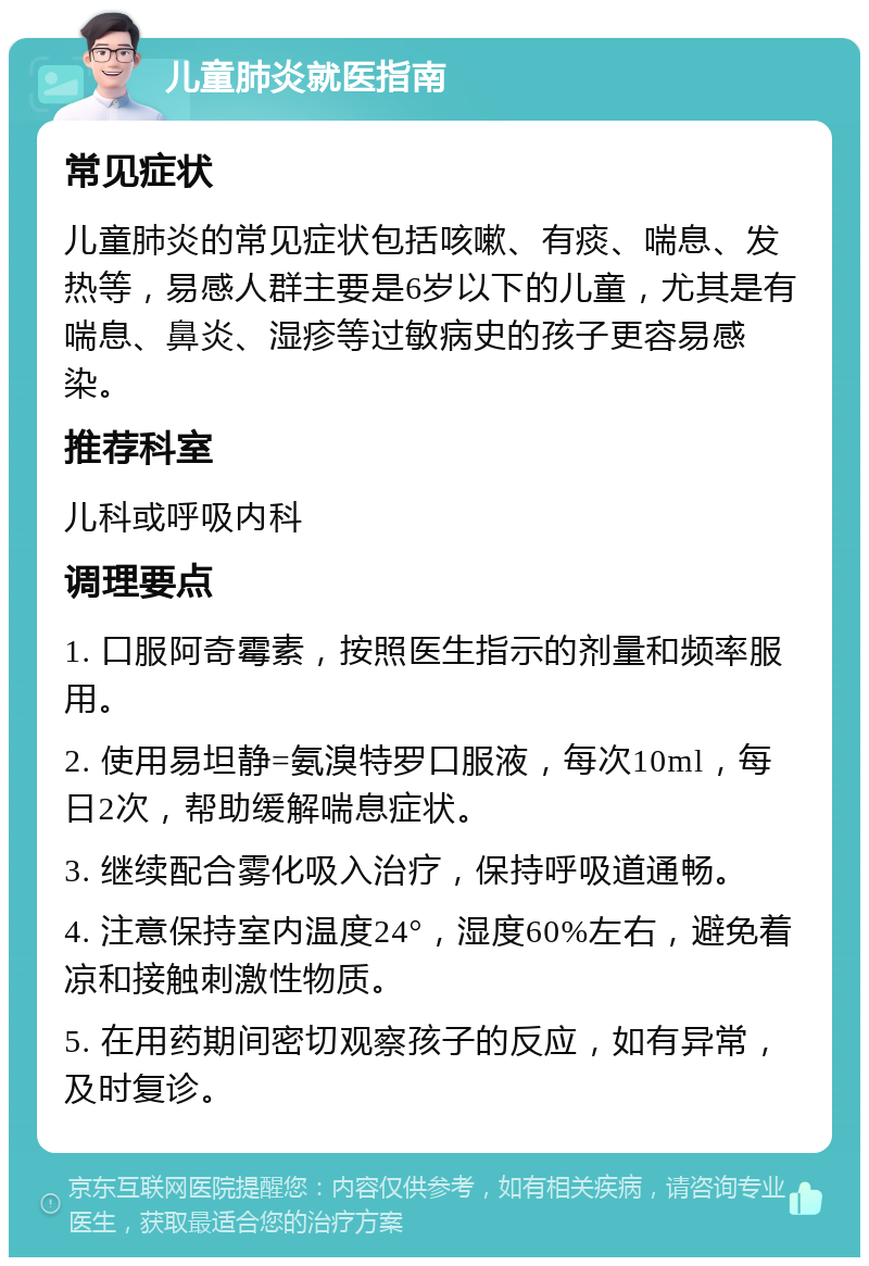 儿童肺炎就医指南 常见症状 儿童肺炎的常见症状包括咳嗽、有痰、喘息、发热等，易感人群主要是6岁以下的儿童，尤其是有喘息、鼻炎、湿疹等过敏病史的孩子更容易感染。 推荐科室 儿科或呼吸内科 调理要点 1. 口服阿奇霉素，按照医生指示的剂量和频率服用。 2. 使用易坦静=氨溴特罗口服液，每次10ml，每日2次，帮助缓解喘息症状。 3. 继续配合雾化吸入治疗，保持呼吸道通畅。 4. 注意保持室内温度24°，湿度60%左右，避免着凉和接触刺激性物质。 5. 在用药期间密切观察孩子的反应，如有异常，及时复诊。