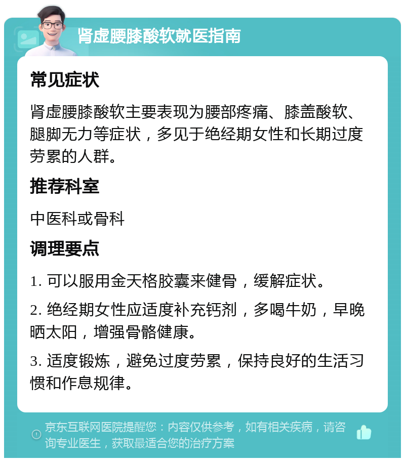 肾虚腰膝酸软就医指南 常见症状 肾虚腰膝酸软主要表现为腰部疼痛、膝盖酸软、腿脚无力等症状，多见于绝经期女性和长期过度劳累的人群。 推荐科室 中医科或骨科 调理要点 1. 可以服用金天格胶囊来健骨，缓解症状。 2. 绝经期女性应适度补充钙剂，多喝牛奶，早晚晒太阳，增强骨骼健康。 3. 适度锻炼，避免过度劳累，保持良好的生活习惯和作息规律。