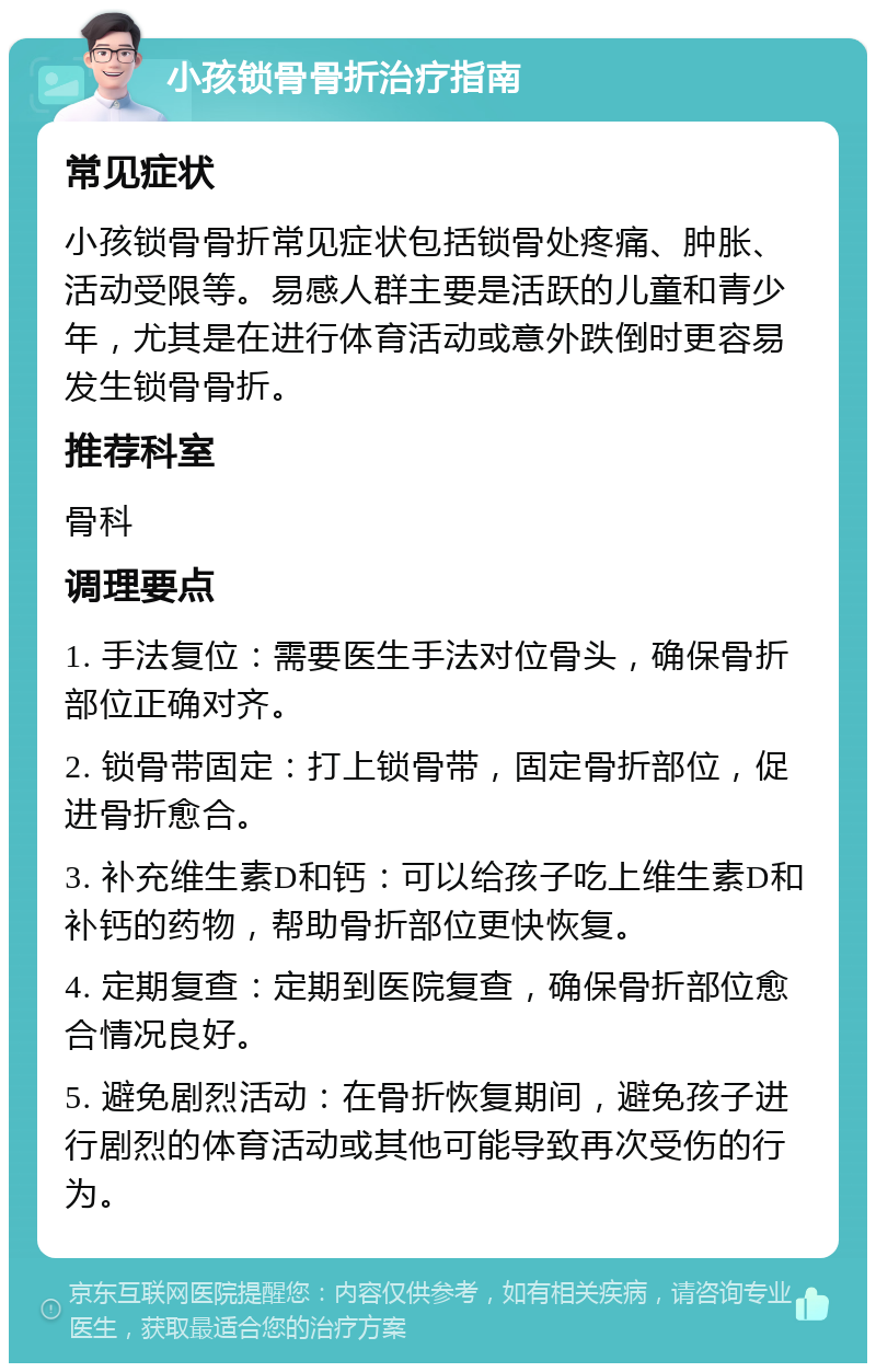 小孩锁骨骨折治疗指南 常见症状 小孩锁骨骨折常见症状包括锁骨处疼痛、肿胀、活动受限等。易感人群主要是活跃的儿童和青少年，尤其是在进行体育活动或意外跌倒时更容易发生锁骨骨折。 推荐科室 骨科 调理要点 1. 手法复位：需要医生手法对位骨头，确保骨折部位正确对齐。 2. 锁骨带固定：打上锁骨带，固定骨折部位，促进骨折愈合。 3. 补充维生素D和钙：可以给孩子吃上维生素D和补钙的药物，帮助骨折部位更快恢复。 4. 定期复查：定期到医院复查，确保骨折部位愈合情况良好。 5. 避免剧烈活动：在骨折恢复期间，避免孩子进行剧烈的体育活动或其他可能导致再次受伤的行为。