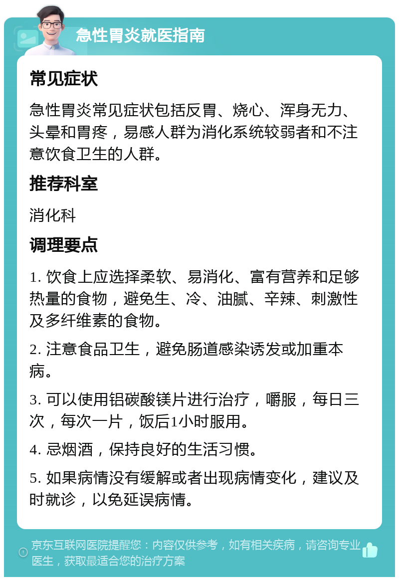 急性胃炎就医指南 常见症状 急性胃炎常见症状包括反胃、烧心、浑身无力、头晕和胃疼，易感人群为消化系统较弱者和不注意饮食卫生的人群。 推荐科室 消化科 调理要点 1. 饮食上应选择柔软、易消化、富有营养和足够热量的食物，避免生、冷、油腻、辛辣、刺激性及多纤维素的食物。 2. 注意食品卫生，避免肠道感染诱发或加重本病。 3. 可以使用铝碳酸镁片进行治疗，嚼服，每日三次，每次一片，饭后1小时服用。 4. 忌烟酒，保持良好的生活习惯。 5. 如果病情没有缓解或者出现病情变化，建议及时就诊，以免延误病情。