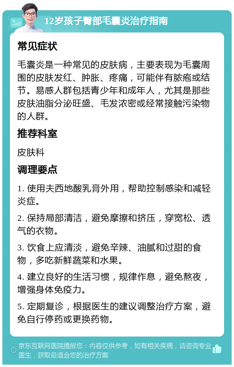 12岁孩子臀部毛囊炎治疗指南 常见症状 毛囊炎是一种常见的皮肤病，主要表现为毛囊周围的皮肤发红、肿胀、疼痛，可能伴有脓疱或结节。易感人群包括青少年和成年人，尤其是那些皮肤油脂分泌旺盛、毛发浓密或经常接触污染物的人群。 推荐科室 皮肤科 调理要点 1. 使用夫西地酸乳膏外用，帮助控制感染和减轻炎症。 2. 保持局部清洁，避免摩擦和挤压，穿宽松、透气的衣物。 3. 饮食上应清淡，避免辛辣、油腻和过甜的食物，多吃新鲜蔬菜和水果。 4. 建立良好的生活习惯，规律作息，避免熬夜，增强身体免疫力。 5. 定期复诊，根据医生的建议调整治疗方案，避免自行停药或更换药物。