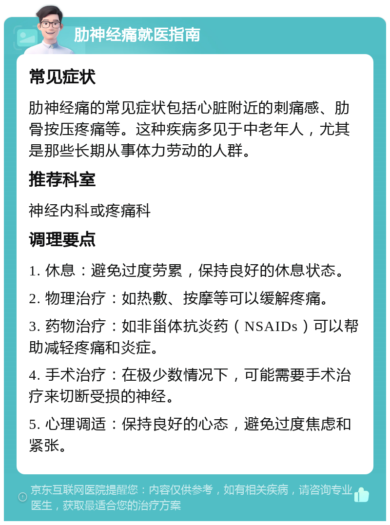 肋神经痛就医指南 常见症状 肋神经痛的常见症状包括心脏附近的刺痛感、肋骨按压疼痛等。这种疾病多见于中老年人，尤其是那些长期从事体力劳动的人群。 推荐科室 神经内科或疼痛科 调理要点 1. 休息：避免过度劳累，保持良好的休息状态。 2. 物理治疗：如热敷、按摩等可以缓解疼痛。 3. 药物治疗：如非甾体抗炎药（NSAIDs）可以帮助减轻疼痛和炎症。 4. 手术治疗：在极少数情况下，可能需要手术治疗来切断受损的神经。 5. 心理调适：保持良好的心态，避免过度焦虑和紧张。