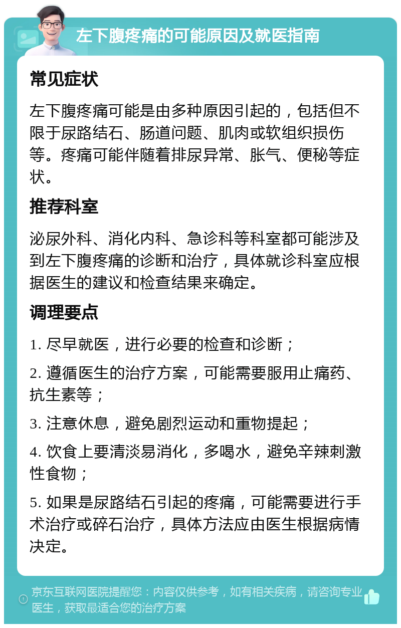 左下腹疼痛的可能原因及就医指南 常见症状 左下腹疼痛可能是由多种原因引起的，包括但不限于尿路结石、肠道问题、肌肉或软组织损伤等。疼痛可能伴随着排尿异常、胀气、便秘等症状。 推荐科室 泌尿外科、消化内科、急诊科等科室都可能涉及到左下腹疼痛的诊断和治疗，具体就诊科室应根据医生的建议和检查结果来确定。 调理要点 1. 尽早就医，进行必要的检查和诊断； 2. 遵循医生的治疗方案，可能需要服用止痛药、抗生素等； 3. 注意休息，避免剧烈运动和重物提起； 4. 饮食上要清淡易消化，多喝水，避免辛辣刺激性食物； 5. 如果是尿路结石引起的疼痛，可能需要进行手术治疗或碎石治疗，具体方法应由医生根据病情决定。