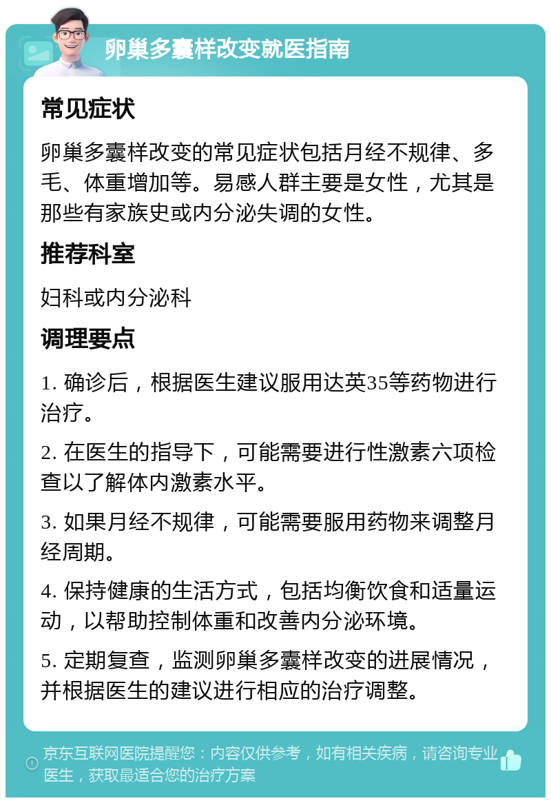 卵巢多囊样改变就医指南 常见症状 卵巢多囊样改变的常见症状包括月经不规律、多毛、体重增加等。易感人群主要是女性，尤其是那些有家族史或内分泌失调的女性。 推荐科室 妇科或内分泌科 调理要点 1. 确诊后，根据医生建议服用达英35等药物进行治疗。 2. 在医生的指导下，可能需要进行性激素六项检查以了解体内激素水平。 3. 如果月经不规律，可能需要服用药物来调整月经周期。 4. 保持健康的生活方式，包括均衡饮食和适量运动，以帮助控制体重和改善内分泌环境。 5. 定期复查，监测卵巢多囊样改变的进展情况，并根据医生的建议进行相应的治疗调整。