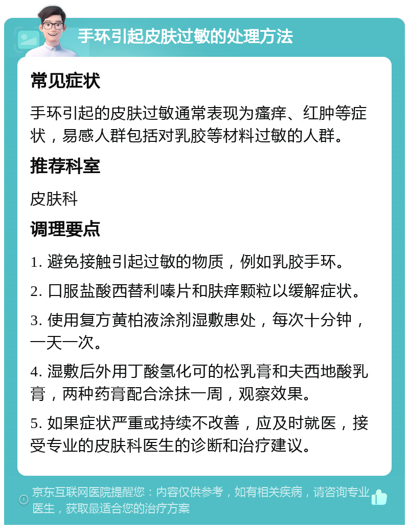 手环引起皮肤过敏的处理方法 常见症状 手环引起的皮肤过敏通常表现为瘙痒、红肿等症状，易感人群包括对乳胶等材料过敏的人群。 推荐科室 皮肤科 调理要点 1. 避免接触引起过敏的物质，例如乳胶手环。 2. 口服盐酸西替利嗪片和肤痒颗粒以缓解症状。 3. 使用复方黄柏液涂剂湿敷患处，每次十分钟，一天一次。 4. 湿敷后外用丁酸氢化可的松乳膏和夫西地酸乳膏，两种药膏配合涂抹一周，观察效果。 5. 如果症状严重或持续不改善，应及时就医，接受专业的皮肤科医生的诊断和治疗建议。