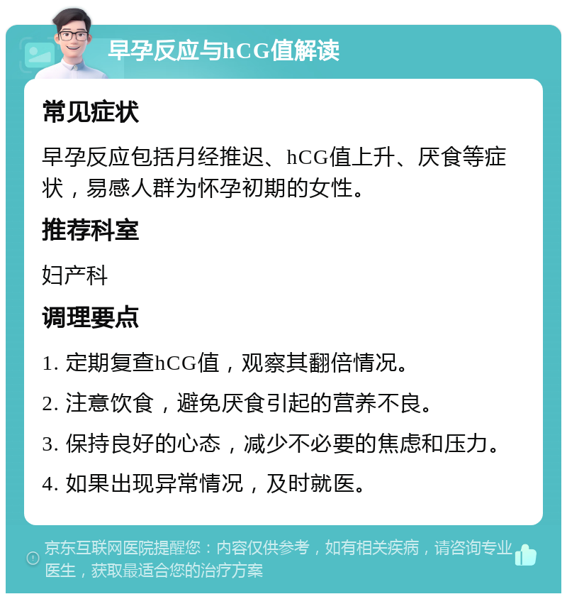 早孕反应与hCG值解读 常见症状 早孕反应包括月经推迟、hCG值上升、厌食等症状，易感人群为怀孕初期的女性。 推荐科室 妇产科 调理要点 1. 定期复查hCG值，观察其翻倍情况。 2. 注意饮食，避免厌食引起的营养不良。 3. 保持良好的心态，减少不必要的焦虑和压力。 4. 如果出现异常情况，及时就医。