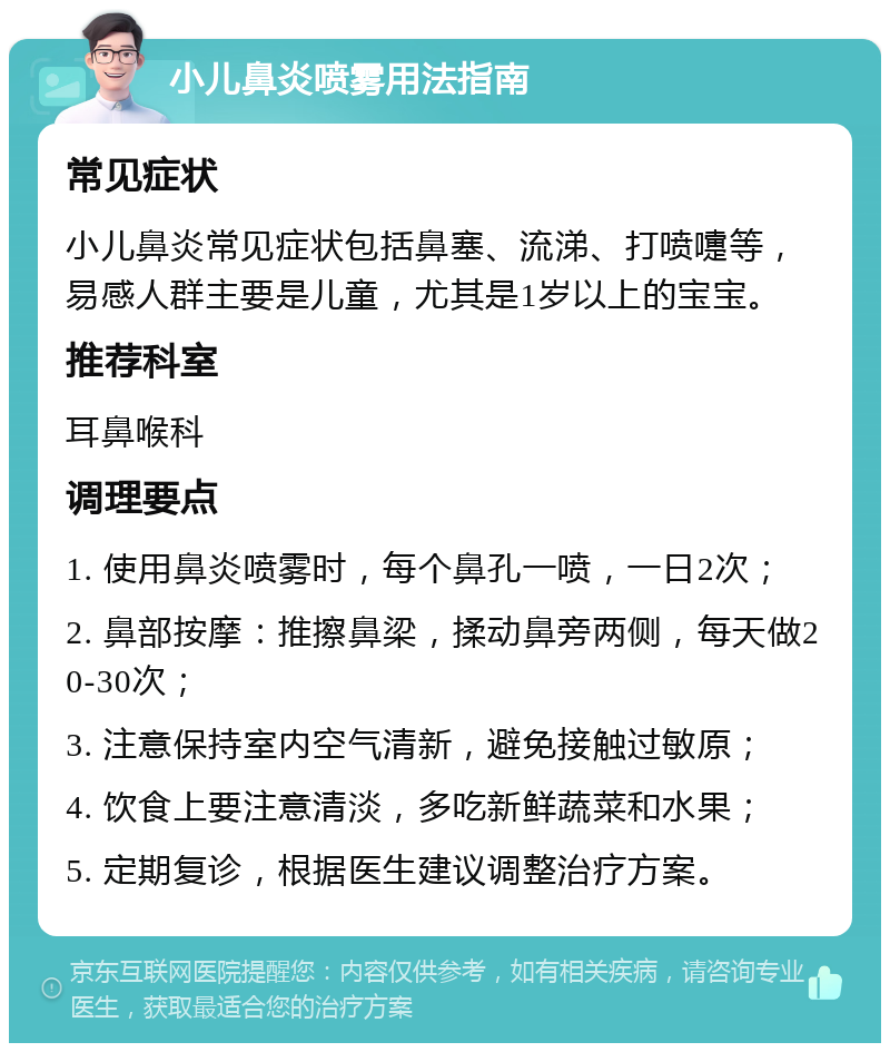 小儿鼻炎喷雾用法指南 常见症状 小儿鼻炎常见症状包括鼻塞、流涕、打喷嚏等，易感人群主要是儿童，尤其是1岁以上的宝宝。 推荐科室 耳鼻喉科 调理要点 1. 使用鼻炎喷雾时，每个鼻孔一喷，一日2次； 2. 鼻部按摩：推擦鼻梁，揉动鼻旁两侧，每天做20-30次； 3. 注意保持室内空气清新，避免接触过敏原； 4. 饮食上要注意清淡，多吃新鲜蔬菜和水果； 5. 定期复诊，根据医生建议调整治疗方案。