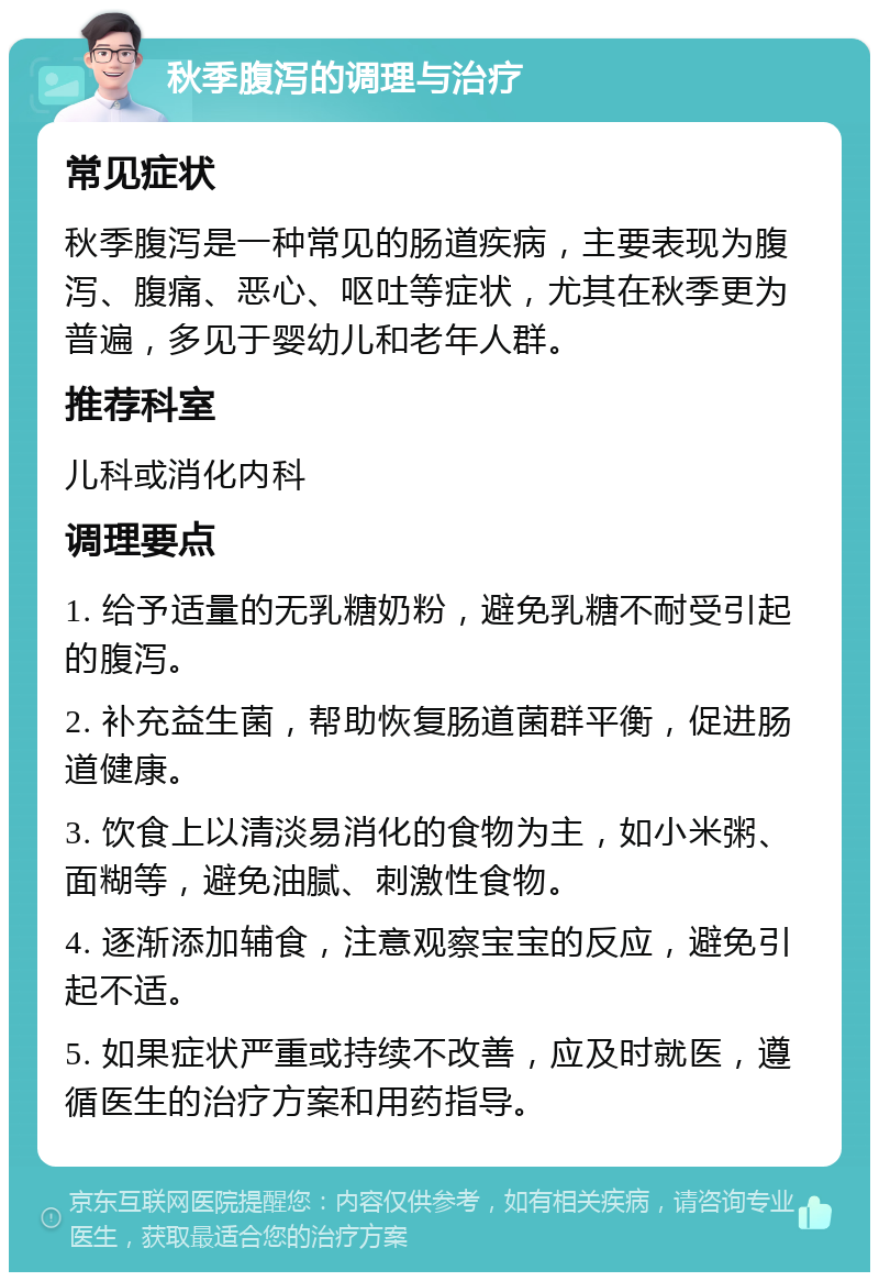 秋季腹泻的调理与治疗 常见症状 秋季腹泻是一种常见的肠道疾病，主要表现为腹泻、腹痛、恶心、呕吐等症状，尤其在秋季更为普遍，多见于婴幼儿和老年人群。 推荐科室 儿科或消化内科 调理要点 1. 给予适量的无乳糖奶粉，避免乳糖不耐受引起的腹泻。 2. 补充益生菌，帮助恢复肠道菌群平衡，促进肠道健康。 3. 饮食上以清淡易消化的食物为主，如小米粥、面糊等，避免油腻、刺激性食物。 4. 逐渐添加辅食，注意观察宝宝的反应，避免引起不适。 5. 如果症状严重或持续不改善，应及时就医，遵循医生的治疗方案和用药指导。