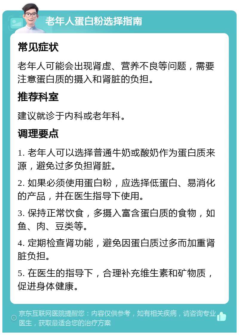 老年人蛋白粉选择指南 常见症状 老年人可能会出现肾虚、营养不良等问题，需要注意蛋白质的摄入和肾脏的负担。 推荐科室 建议就诊于内科或老年科。 调理要点 1. 老年人可以选择普通牛奶或酸奶作为蛋白质来源，避免过多负担肾脏。 2. 如果必须使用蛋白粉，应选择低蛋白、易消化的产品，并在医生指导下使用。 3. 保持正常饮食，多摄入富含蛋白质的食物，如鱼、肉、豆类等。 4. 定期检查肾功能，避免因蛋白质过多而加重肾脏负担。 5. 在医生的指导下，合理补充维生素和矿物质，促进身体健康。