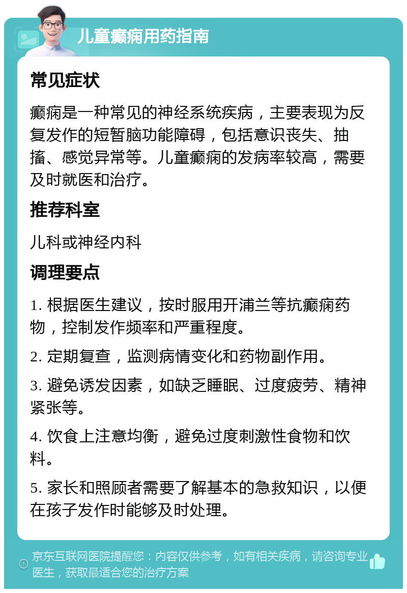 儿童癫痫用药指南 常见症状 癫痫是一种常见的神经系统疾病，主要表现为反复发作的短暂脑功能障碍，包括意识丧失、抽搐、感觉异常等。儿童癫痫的发病率较高，需要及时就医和治疗。 推荐科室 儿科或神经内科 调理要点 1. 根据医生建议，按时服用开浦兰等抗癫痫药物，控制发作频率和严重程度。 2. 定期复查，监测病情变化和药物副作用。 3. 避免诱发因素，如缺乏睡眠、过度疲劳、精神紧张等。 4. 饮食上注意均衡，避免过度刺激性食物和饮料。 5. 家长和照顾者需要了解基本的急救知识，以便在孩子发作时能够及时处理。