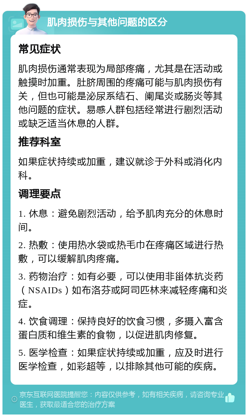 肌肉损伤与其他问题的区分 常见症状 肌肉损伤通常表现为局部疼痛，尤其是在活动或触摸时加重。肚脐周围的疼痛可能与肌肉损伤有关，但也可能是泌尿系结石、阑尾炎或肠炎等其他问题的症状。易感人群包括经常进行剧烈活动或缺乏适当休息的人群。 推荐科室 如果症状持续或加重，建议就诊于外科或消化内科。 调理要点 1. 休息：避免剧烈活动，给予肌肉充分的休息时间。 2. 热敷：使用热水袋或热毛巾在疼痛区域进行热敷，可以缓解肌肉疼痛。 3. 药物治疗：如有必要，可以使用非甾体抗炎药（NSAIDs）如布洛芬或阿司匹林来减轻疼痛和炎症。 4. 饮食调理：保持良好的饮食习惯，多摄入富含蛋白质和维生素的食物，以促进肌肉修复。 5. 医学检查：如果症状持续或加重，应及时进行医学检查，如彩超等，以排除其他可能的疾病。