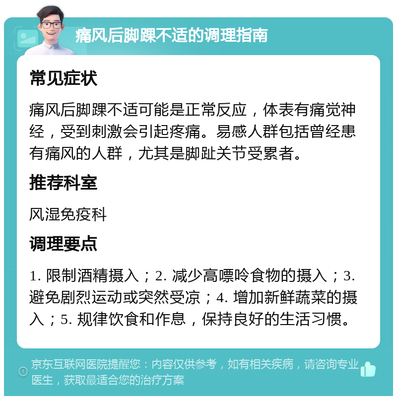 痛风后脚踝不适的调理指南 常见症状 痛风后脚踝不适可能是正常反应，体表有痛觉神经，受到刺激会引起疼痛。易感人群包括曾经患有痛风的人群，尤其是脚趾关节受累者。 推荐科室 风湿免疫科 调理要点 1. 限制酒精摄入；2. 减少高嘌呤食物的摄入；3. 避免剧烈运动或突然受凉；4. 增加新鲜蔬菜的摄入；5. 规律饮食和作息，保持良好的生活习惯。