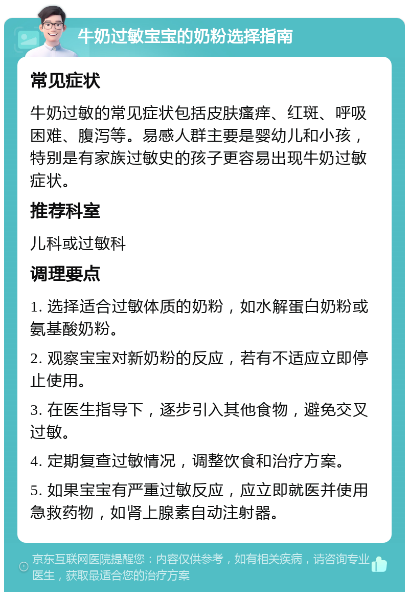 牛奶过敏宝宝的奶粉选择指南 常见症状 牛奶过敏的常见症状包括皮肤瘙痒、红斑、呼吸困难、腹泻等。易感人群主要是婴幼儿和小孩，特别是有家族过敏史的孩子更容易出现牛奶过敏症状。 推荐科室 儿科或过敏科 调理要点 1. 选择适合过敏体质的奶粉，如水解蛋白奶粉或氨基酸奶粉。 2. 观察宝宝对新奶粉的反应，若有不适应立即停止使用。 3. 在医生指导下，逐步引入其他食物，避免交叉过敏。 4. 定期复查过敏情况，调整饮食和治疗方案。 5. 如果宝宝有严重过敏反应，应立即就医并使用急救药物，如肾上腺素自动注射器。