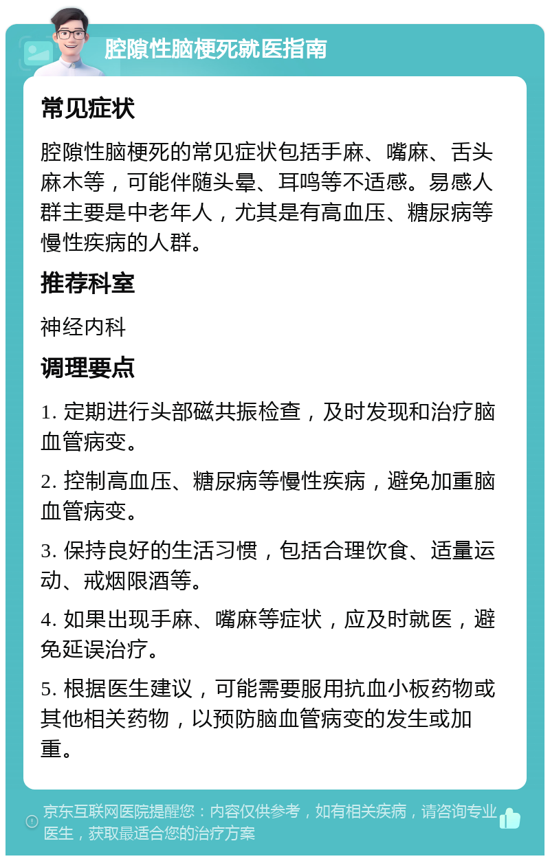 腔隙性脑梗死就医指南 常见症状 腔隙性脑梗死的常见症状包括手麻、嘴麻、舌头麻木等，可能伴随头晕、耳鸣等不适感。易感人群主要是中老年人，尤其是有高血压、糖尿病等慢性疾病的人群。 推荐科室 神经内科 调理要点 1. 定期进行头部磁共振检查，及时发现和治疗脑血管病变。 2. 控制高血压、糖尿病等慢性疾病，避免加重脑血管病变。 3. 保持良好的生活习惯，包括合理饮食、适量运动、戒烟限酒等。 4. 如果出现手麻、嘴麻等症状，应及时就医，避免延误治疗。 5. 根据医生建议，可能需要服用抗血小板药物或其他相关药物，以预防脑血管病变的发生或加重。