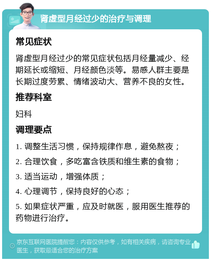 肾虚型月经过少的治疗与调理 常见症状 肾虚型月经过少的常见症状包括月经量减少、经期延长或缩短、月经颜色淡等。易感人群主要是长期过度劳累、情绪波动大、营养不良的女性。 推荐科室 妇科 调理要点 1. 调整生活习惯，保持规律作息，避免熬夜； 2. 合理饮食，多吃富含铁质和维生素的食物； 3. 适当运动，增强体质； 4. 心理调节，保持良好的心态； 5. 如果症状严重，应及时就医，服用医生推荐的药物进行治疗。