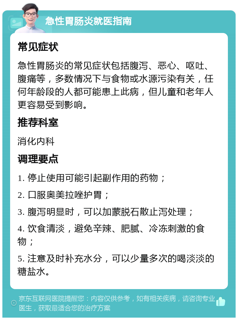 急性胃肠炎就医指南 常见症状 急性胃肠炎的常见症状包括腹泻、恶心、呕吐、腹痛等，多数情况下与食物或水源污染有关，任何年龄段的人都可能患上此病，但儿童和老年人更容易受到影响。 推荐科室 消化内科 调理要点 1. 停止使用可能引起副作用的药物； 2. 口服奥美拉唑护胃； 3. 腹泻明显时，可以加蒙脱石散止泻处理； 4. 饮食清淡，避免辛辣、肥腻、冷冻刺激的食物； 5. 注意及时补充水分，可以少量多次的喝淡淡的糖盐水。