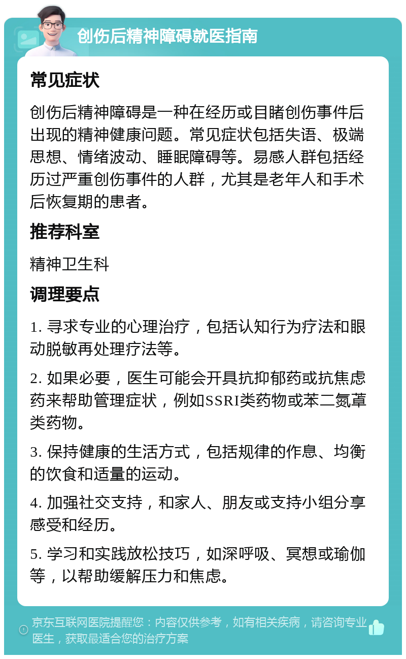 创伤后精神障碍就医指南 常见症状 创伤后精神障碍是一种在经历或目睹创伤事件后出现的精神健康问题。常见症状包括失语、极端思想、情绪波动、睡眠障碍等。易感人群包括经历过严重创伤事件的人群，尤其是老年人和手术后恢复期的患者。 推荐科室 精神卫生科 调理要点 1. 寻求专业的心理治疗，包括认知行为疗法和眼动脱敏再处理疗法等。 2. 如果必要，医生可能会开具抗抑郁药或抗焦虑药来帮助管理症状，例如SSRI类药物或苯二氮䓬类药物。 3. 保持健康的生活方式，包括规律的作息、均衡的饮食和适量的运动。 4. 加强社交支持，和家人、朋友或支持小组分享感受和经历。 5. 学习和实践放松技巧，如深呼吸、冥想或瑜伽等，以帮助缓解压力和焦虑。