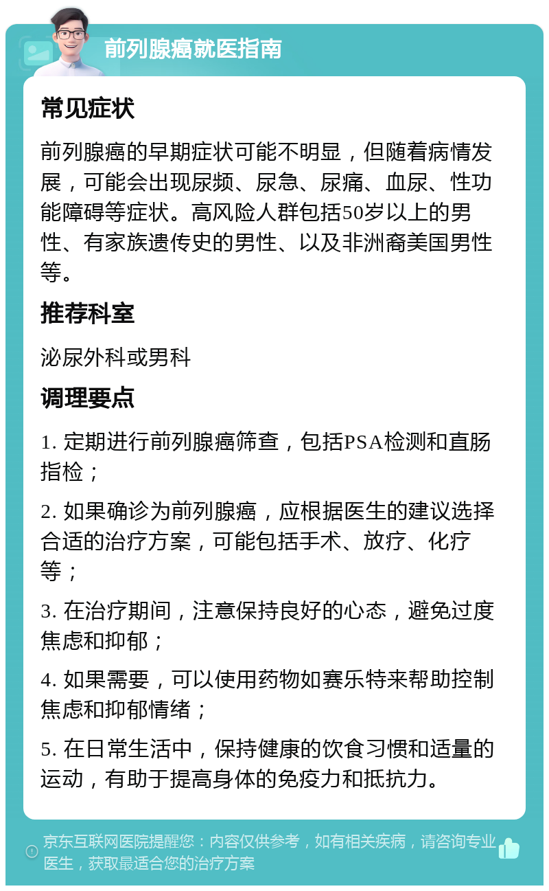 前列腺癌就医指南 常见症状 前列腺癌的早期症状可能不明显，但随着病情发展，可能会出现尿频、尿急、尿痛、血尿、性功能障碍等症状。高风险人群包括50岁以上的男性、有家族遗传史的男性、以及非洲裔美国男性等。 推荐科室 泌尿外科或男科 调理要点 1. 定期进行前列腺癌筛查，包括PSA检测和直肠指检； 2. 如果确诊为前列腺癌，应根据医生的建议选择合适的治疗方案，可能包括手术、放疗、化疗等； 3. 在治疗期间，注意保持良好的心态，避免过度焦虑和抑郁； 4. 如果需要，可以使用药物如赛乐特来帮助控制焦虑和抑郁情绪； 5. 在日常生活中，保持健康的饮食习惯和适量的运动，有助于提高身体的免疫力和抵抗力。