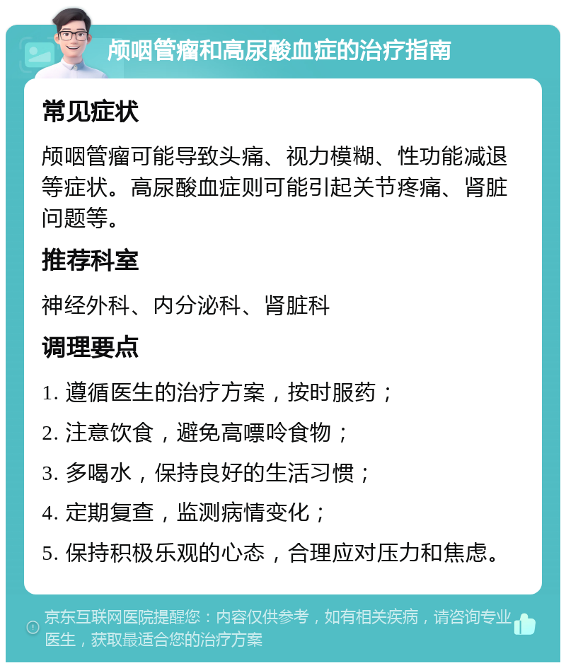 颅咽管瘤和高尿酸血症的治疗指南 常见症状 颅咽管瘤可能导致头痛、视力模糊、性功能减退等症状。高尿酸血症则可能引起关节疼痛、肾脏问题等。 推荐科室 神经外科、内分泌科、肾脏科 调理要点 1. 遵循医生的治疗方案，按时服药； 2. 注意饮食，避免高嘌呤食物； 3. 多喝水，保持良好的生活习惯； 4. 定期复查，监测病情变化； 5. 保持积极乐观的心态，合理应对压力和焦虑。