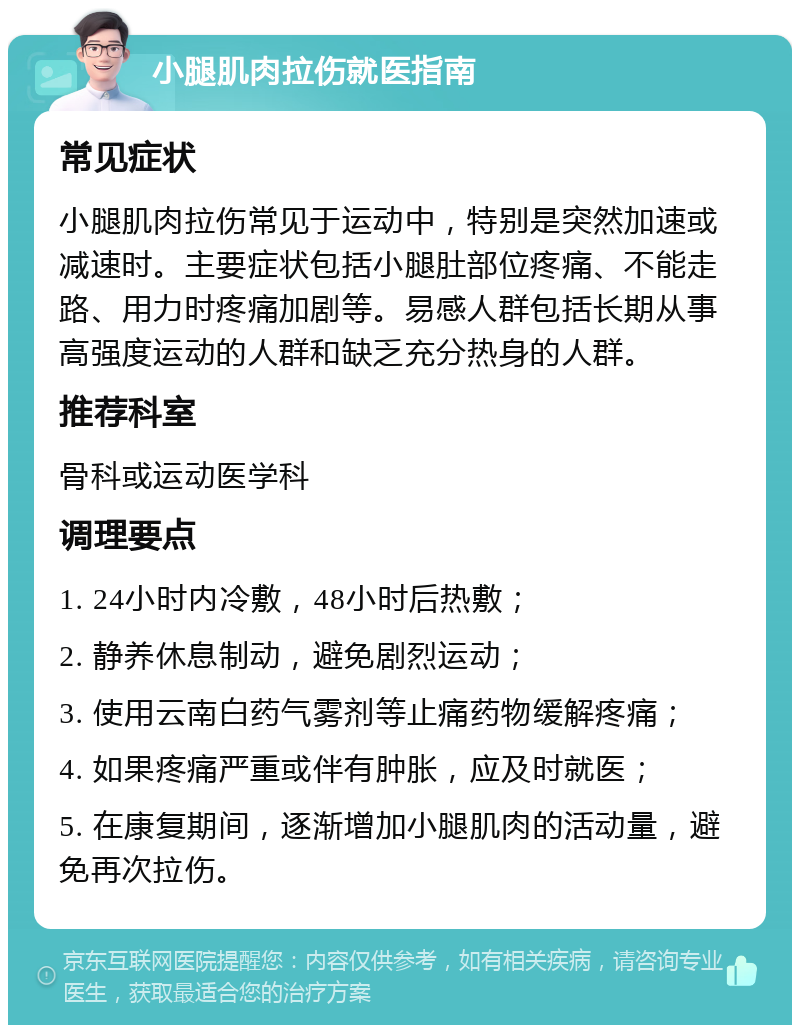 小腿肌肉拉伤就医指南 常见症状 小腿肌肉拉伤常见于运动中，特别是突然加速或减速时。主要症状包括小腿肚部位疼痛、不能走路、用力时疼痛加剧等。易感人群包括长期从事高强度运动的人群和缺乏充分热身的人群。 推荐科室 骨科或运动医学科 调理要点 1. 24小时内冷敷，48小时后热敷； 2. 静养休息制动，避免剧烈运动； 3. 使用云南白药气雾剂等止痛药物缓解疼痛； 4. 如果疼痛严重或伴有肿胀，应及时就医； 5. 在康复期间，逐渐增加小腿肌肉的活动量，避免再次拉伤。