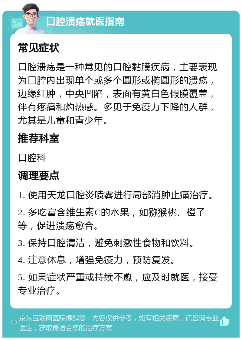 口腔溃疡就医指南 常见症状 口腔溃疡是一种常见的口腔黏膜疾病，主要表现为口腔内出现单个或多个圆形或椭圆形的溃疡，边缘红肿，中央凹陷，表面有黄白色假膜覆盖，伴有疼痛和灼热感。多见于免疫力下降的人群，尤其是儿童和青少年。 推荐科室 口腔科 调理要点 1. 使用天龙口腔炎喷雾进行局部消肿止痛治疗。 2. 多吃富含维生素C的水果，如猕猴桃、橙子等，促进溃疡愈合。 3. 保持口腔清洁，避免刺激性食物和饮料。 4. 注意休息，增强免疫力，预防复发。 5. 如果症状严重或持续不愈，应及时就医，接受专业治疗。