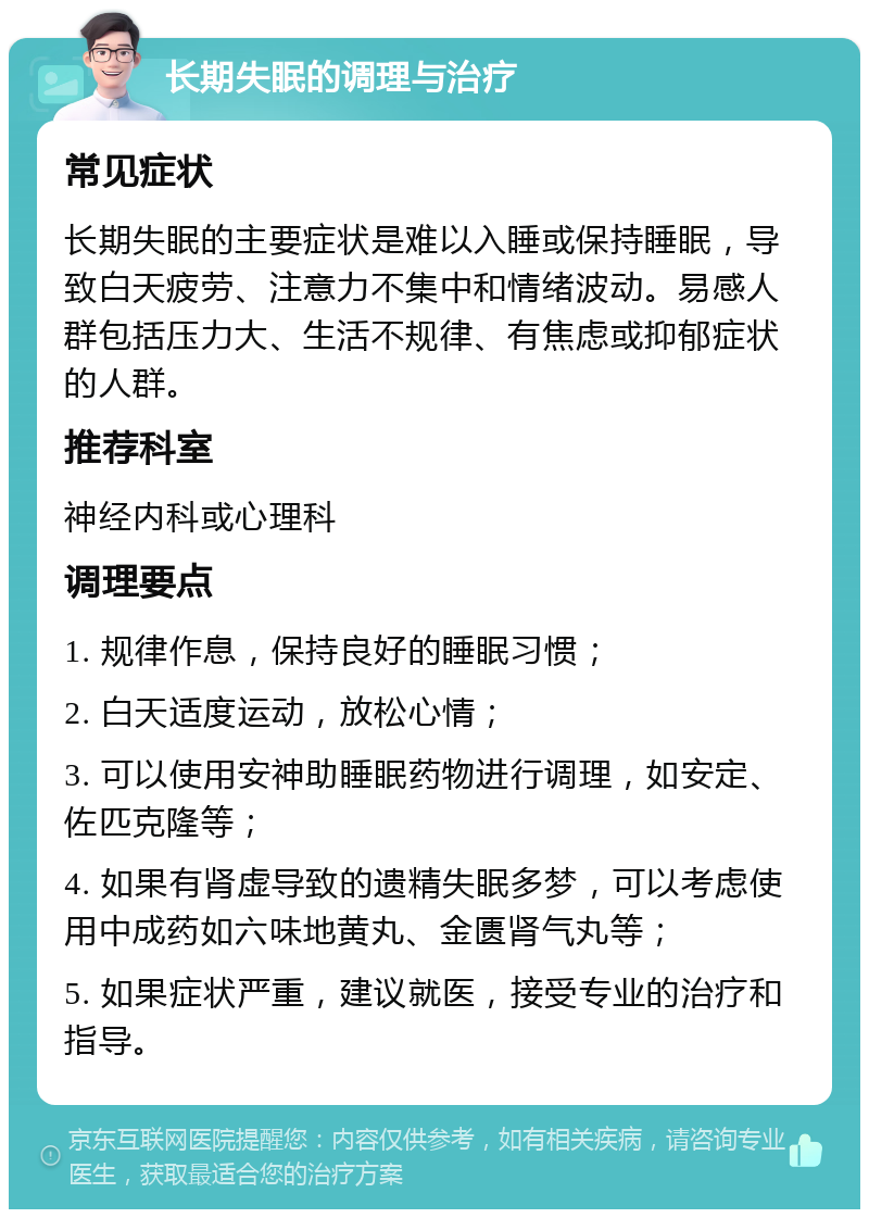 长期失眠的调理与治疗 常见症状 长期失眠的主要症状是难以入睡或保持睡眠，导致白天疲劳、注意力不集中和情绪波动。易感人群包括压力大、生活不规律、有焦虑或抑郁症状的人群。 推荐科室 神经内科或心理科 调理要点 1. 规律作息，保持良好的睡眠习惯； 2. 白天适度运动，放松心情； 3. 可以使用安神助睡眠药物进行调理，如安定、佐匹克隆等； 4. 如果有肾虚导致的遗精失眠多梦，可以考虑使用中成药如六味地黄丸、金匮肾气丸等； 5. 如果症状严重，建议就医，接受专业的治疗和指导。