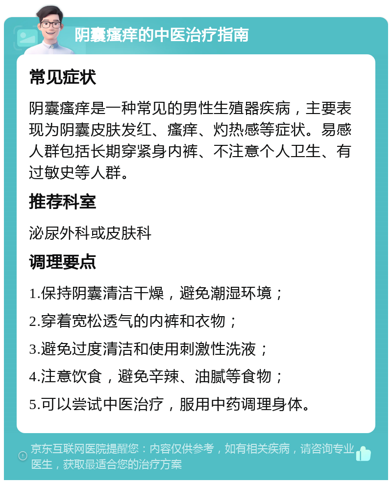 阴囊瘙痒的中医治疗指南 常见症状 阴囊瘙痒是一种常见的男性生殖器疾病，主要表现为阴囊皮肤发红、瘙痒、灼热感等症状。易感人群包括长期穿紧身内裤、不注意个人卫生、有过敏史等人群。 推荐科室 泌尿外科或皮肤科 调理要点 1.保持阴囊清洁干燥，避免潮湿环境； 2.穿着宽松透气的内裤和衣物； 3.避免过度清洁和使用刺激性洗液； 4.注意饮食，避免辛辣、油腻等食物； 5.可以尝试中医治疗，服用中药调理身体。