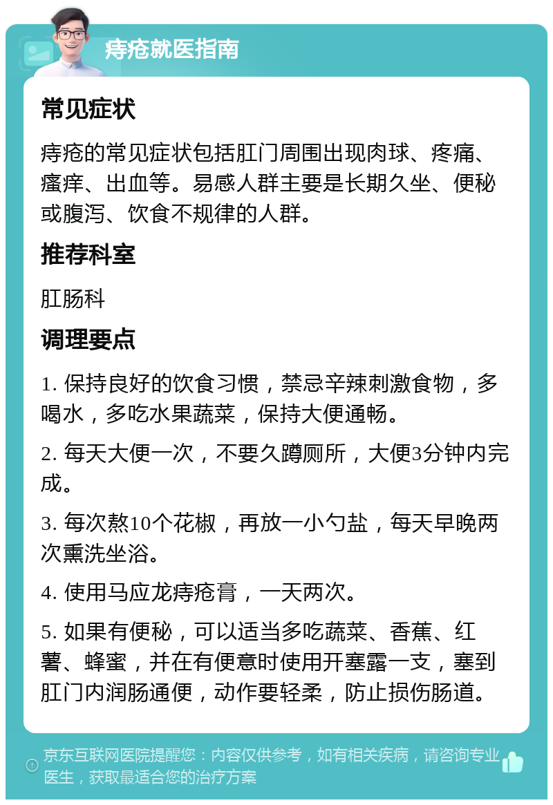 痔疮就医指南 常见症状 痔疮的常见症状包括肛门周围出现肉球、疼痛、瘙痒、出血等。易感人群主要是长期久坐、便秘或腹泻、饮食不规律的人群。 推荐科室 肛肠科 调理要点 1. 保持良好的饮食习惯，禁忌辛辣刺激食物，多喝水，多吃水果蔬菜，保持大便通畅。 2. 每天大便一次，不要久蹲厕所，大便3分钟内完成。 3. 每次熬10个花椒，再放一小勺盐，每天早晚两次熏洗坐浴。 4. 使用马应龙痔疮膏，一天两次。 5. 如果有便秘，可以适当多吃蔬菜、香蕉、红薯、蜂蜜，并在有便意时使用开塞露一支，塞到肛门内润肠通便，动作要轻柔，防止损伤肠道。