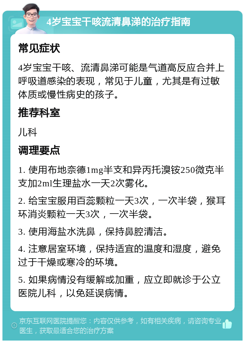 4岁宝宝干咳流清鼻涕的治疗指南 常见症状 4岁宝宝干咳、流清鼻涕可能是气道高反应合并上呼吸道感染的表现，常见于儿童，尤其是有过敏体质或慢性病史的孩子。 推荐科室 儿科 调理要点 1. 使用布地奈德1mg半支和异丙托溴铵250微克半支加2ml生理盐水一天2次雾化。 2. 给宝宝服用百蕊颗粒一天3次，一次半袋，猴耳环消炎颗粒一天3次，一次半袋。 3. 使用海盐水洗鼻，保持鼻腔清洁。 4. 注意居室环境，保持适宜的温度和湿度，避免过于干燥或寒冷的环境。 5. 如果病情没有缓解或加重，应立即就诊于公立医院儿科，以免延误病情。