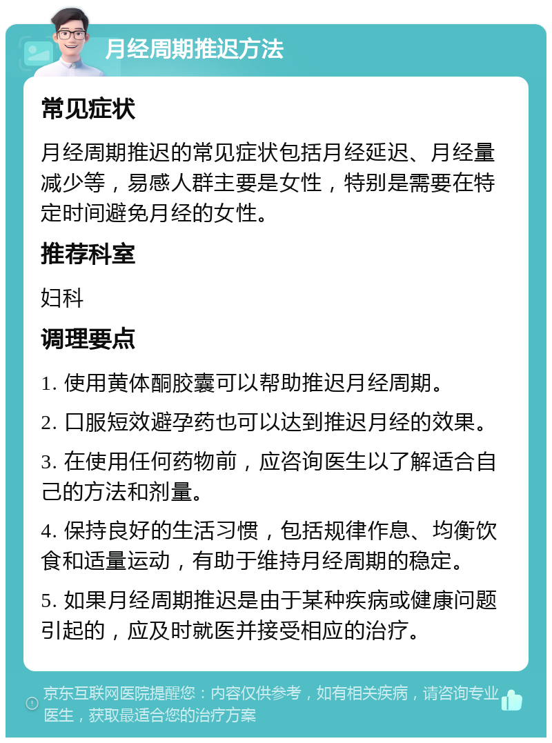 月经周期推迟方法 常见症状 月经周期推迟的常见症状包括月经延迟、月经量减少等，易感人群主要是女性，特别是需要在特定时间避免月经的女性。 推荐科室 妇科 调理要点 1. 使用黄体酮胶囊可以帮助推迟月经周期。 2. 口服短效避孕药也可以达到推迟月经的效果。 3. 在使用任何药物前，应咨询医生以了解适合自己的方法和剂量。 4. 保持良好的生活习惯，包括规律作息、均衡饮食和适量运动，有助于维持月经周期的稳定。 5. 如果月经周期推迟是由于某种疾病或健康问题引起的，应及时就医并接受相应的治疗。