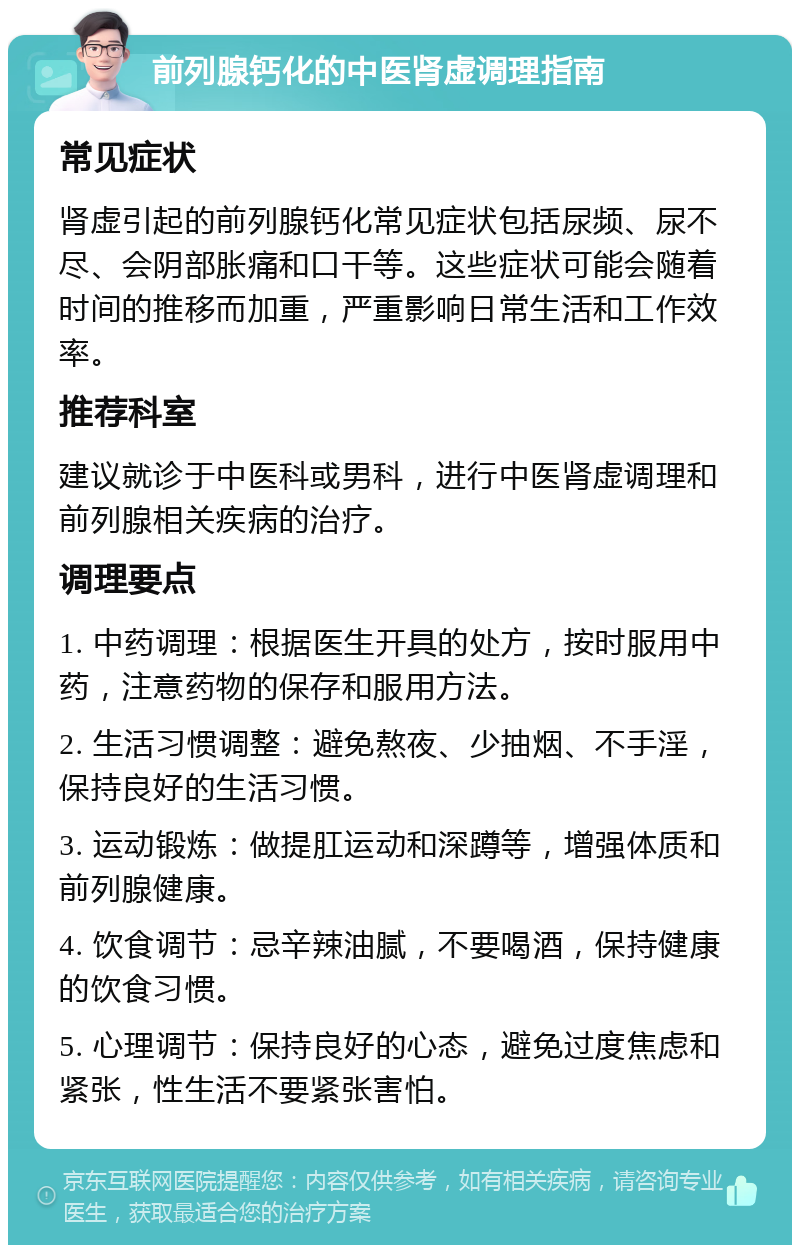 前列腺钙化的中医肾虚调理指南 常见症状 肾虚引起的前列腺钙化常见症状包括尿频、尿不尽、会阴部胀痛和口干等。这些症状可能会随着时间的推移而加重，严重影响日常生活和工作效率。 推荐科室 建议就诊于中医科或男科，进行中医肾虚调理和前列腺相关疾病的治疗。 调理要点 1. 中药调理：根据医生开具的处方，按时服用中药，注意药物的保存和服用方法。 2. 生活习惯调整：避免熬夜、少抽烟、不手淫，保持良好的生活习惯。 3. 运动锻炼：做提肛运动和深蹲等，增强体质和前列腺健康。 4. 饮食调节：忌辛辣油腻，不要喝酒，保持健康的饮食习惯。 5. 心理调节：保持良好的心态，避免过度焦虑和紧张，性生活不要紧张害怕。