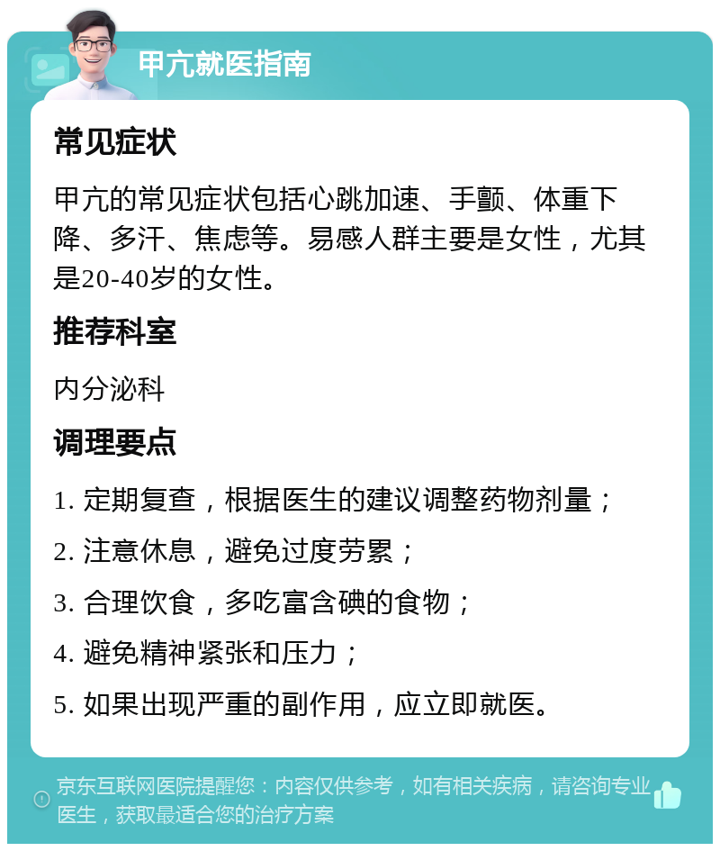 甲亢就医指南 常见症状 甲亢的常见症状包括心跳加速、手颤、体重下降、多汗、焦虑等。易感人群主要是女性，尤其是20-40岁的女性。 推荐科室 内分泌科 调理要点 1. 定期复查，根据医生的建议调整药物剂量； 2. 注意休息，避免过度劳累； 3. 合理饮食，多吃富含碘的食物； 4. 避免精神紧张和压力； 5. 如果出现严重的副作用，应立即就医。