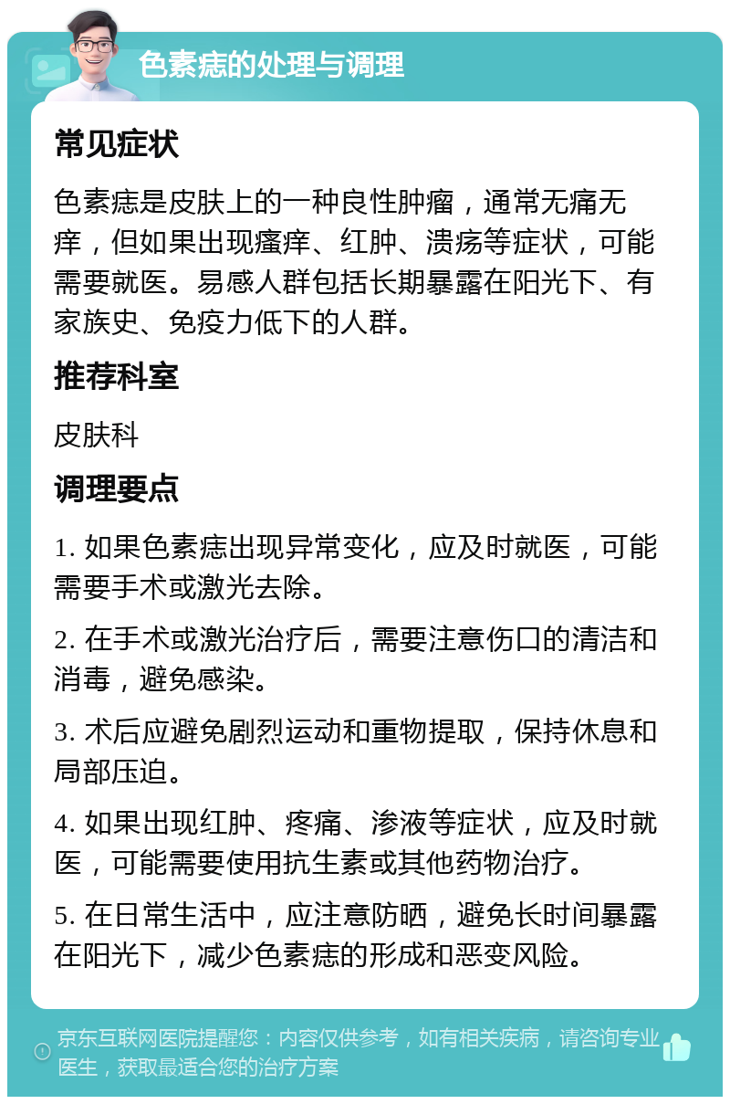 色素痣的处理与调理 常见症状 色素痣是皮肤上的一种良性肿瘤，通常无痛无痒，但如果出现瘙痒、红肿、溃疡等症状，可能需要就医。易感人群包括长期暴露在阳光下、有家族史、免疫力低下的人群。 推荐科室 皮肤科 调理要点 1. 如果色素痣出现异常变化，应及时就医，可能需要手术或激光去除。 2. 在手术或激光治疗后，需要注意伤口的清洁和消毒，避免感染。 3. 术后应避免剧烈运动和重物提取，保持休息和局部压迫。 4. 如果出现红肿、疼痛、渗液等症状，应及时就医，可能需要使用抗生素或其他药物治疗。 5. 在日常生活中，应注意防晒，避免长时间暴露在阳光下，减少色素痣的形成和恶变风险。