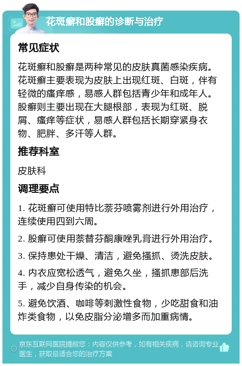 花斑癣和股癣的诊断与治疗 常见症状 花斑癣和股癣是两种常见的皮肤真菌感染疾病。花斑癣主要表现为皮肤上出现红斑、白斑，伴有轻微的瘙痒感，易感人群包括青少年和成年人。股癣则主要出现在大腿根部，表现为红斑、脱屑、瘙痒等症状，易感人群包括长期穿紧身衣物、肥胖、多汗等人群。 推荐科室 皮肤科 调理要点 1. 花斑癣可使用特比萘芬喷雾剂进行外用治疗，连续使用四到六周。 2. 股癣可使用萘替芬酮康唑乳膏进行外用治疗。 3. 保持患处干燥、清洁，避免搔抓、烫洗皮肤。 4. 内衣应宽松透气，避免久坐，搔抓患部后洗手，减少自身传染的机会。 5. 避免饮酒、咖啡等刺激性食物，少吃甜食和油炸类食物，以免皮脂分泌增多而加重病情。