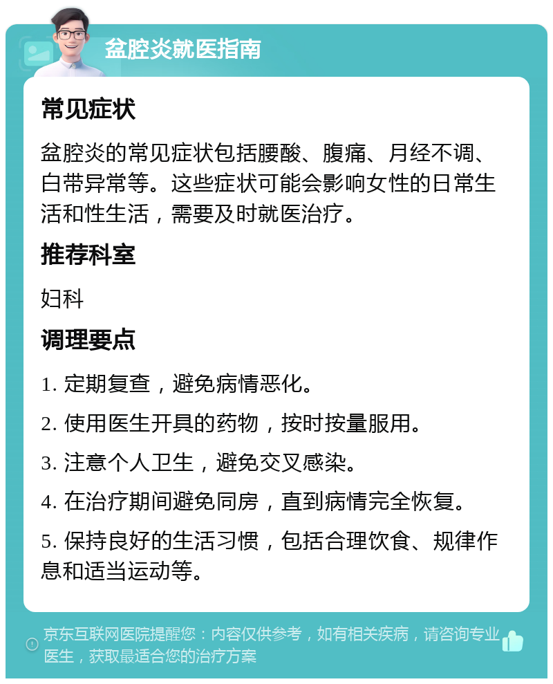 盆腔炎就医指南 常见症状 盆腔炎的常见症状包括腰酸、腹痛、月经不调、白带异常等。这些症状可能会影响女性的日常生活和性生活，需要及时就医治疗。 推荐科室 妇科 调理要点 1. 定期复查，避免病情恶化。 2. 使用医生开具的药物，按时按量服用。 3. 注意个人卫生，避免交叉感染。 4. 在治疗期间避免同房，直到病情完全恢复。 5. 保持良好的生活习惯，包括合理饮食、规律作息和适当运动等。