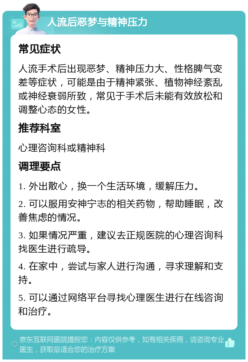 人流后恶梦与精神压力 常见症状 人流手术后出现恶梦、精神压力大、性格脾气变差等症状，可能是由于精神紧张、植物神经紊乱或神经衰弱所致，常见于手术后未能有效放松和调整心态的女性。 推荐科室 心理咨询科或精神科 调理要点 1. 外出散心，换一个生活环境，缓解压力。 2. 可以服用安神宁志的相关药物，帮助睡眠，改善焦虑的情况。 3. 如果情况严重，建议去正规医院的心理咨询科找医生进行疏导。 4. 在家中，尝试与家人进行沟通，寻求理解和支持。 5. 可以通过网络平台寻找心理医生进行在线咨询和治疗。