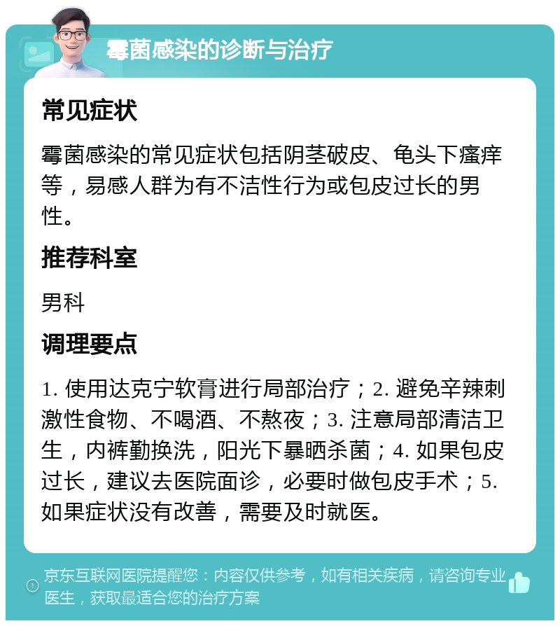 霉菌感染的诊断与治疗 常见症状 霉菌感染的常见症状包括阴茎破皮、龟头下瘙痒等，易感人群为有不洁性行为或包皮过长的男性。 推荐科室 男科 调理要点 1. 使用达克宁软膏进行局部治疗；2. 避免辛辣刺激性食物、不喝酒、不熬夜；3. 注意局部清洁卫生，内裤勤换洗，阳光下暴晒杀菌；4. 如果包皮过长，建议去医院面诊，必要时做包皮手术；5. 如果症状没有改善，需要及时就医。