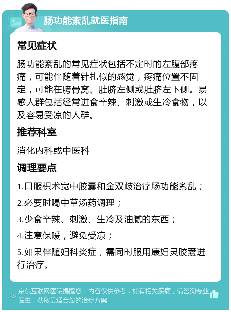 肠功能紊乱就医指南 常见症状 肠功能紊乱的常见症状包括不定时的左腹部疼痛，可能伴随着针扎似的感觉，疼痛位置不固定，可能在胯骨窝、肚脐左侧或肚脐左下侧。易感人群包括经常进食辛辣、刺激或生冷食物，以及容易受凉的人群。 推荐科室 消化内科或中医科 调理要点 1.口服枳术宽中胶囊和金双歧治疗肠功能紊乱； 2.必要时喝中草汤药调理； 3.少食辛辣、刺激、生冷及油腻的东西； 4.注意保暖，避免受凉； 5.如果伴随妇科炎症，需同时服用康妇灵胶囊进行治疗。