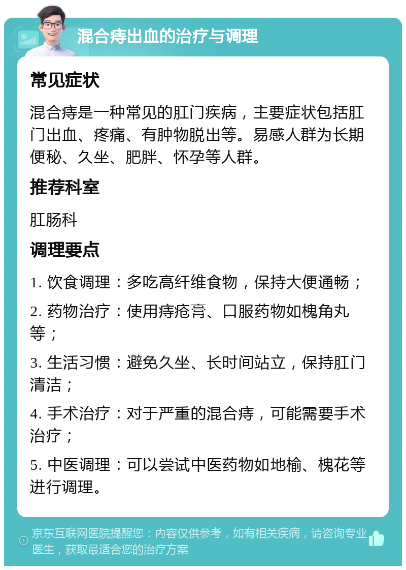 混合痔出血的治疗与调理 常见症状 混合痔是一种常见的肛门疾病，主要症状包括肛门出血、疼痛、有肿物脱出等。易感人群为长期便秘、久坐、肥胖、怀孕等人群。 推荐科室 肛肠科 调理要点 1. 饮食调理：多吃高纤维食物，保持大便通畅； 2. 药物治疗：使用痔疮膏、口服药物如槐角丸等； 3. 生活习惯：避免久坐、长时间站立，保持肛门清洁； 4. 手术治疗：对于严重的混合痔，可能需要手术治疗； 5. 中医调理：可以尝试中医药物如地榆、槐花等进行调理。