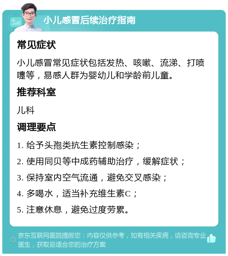 小儿感冒后续治疗指南 常见症状 小儿感冒常见症状包括发热、咳嗽、流涕、打喷嚏等，易感人群为婴幼儿和学龄前儿童。 推荐科室 儿科 调理要点 1. 给予头孢类抗生素控制感染； 2. 使用同贝等中成药辅助治疗，缓解症状； 3. 保持室内空气流通，避免交叉感染； 4. 多喝水，适当补充维生素C； 5. 注意休息，避免过度劳累。