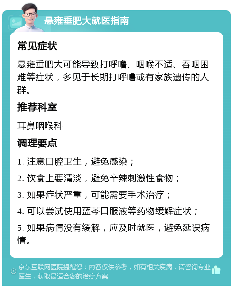 悬雍垂肥大就医指南 常见症状 悬雍垂肥大可能导致打呼噜、咽喉不适、吞咽困难等症状，多见于长期打呼噜或有家族遗传的人群。 推荐科室 耳鼻咽喉科 调理要点 1. 注意口腔卫生，避免感染； 2. 饮食上要清淡，避免辛辣刺激性食物； 3. 如果症状严重，可能需要手术治疗； 4. 可以尝试使用蓝芩口服液等药物缓解症状； 5. 如果病情没有缓解，应及时就医，避免延误病情。