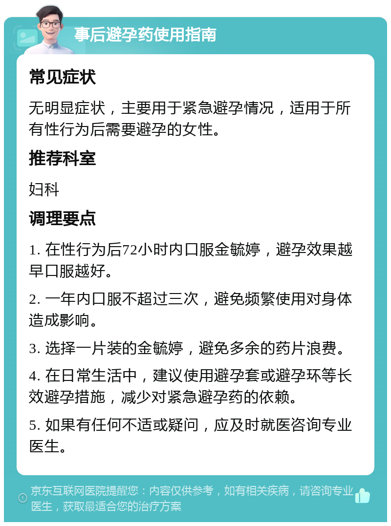 事后避孕药使用指南 常见症状 无明显症状，主要用于紧急避孕情况，适用于所有性行为后需要避孕的女性。 推荐科室 妇科 调理要点 1. 在性行为后72小时内口服金毓婷，避孕效果越早口服越好。 2. 一年内口服不超过三次，避免频繁使用对身体造成影响。 3. 选择一片装的金毓婷，避免多余的药片浪费。 4. 在日常生活中，建议使用避孕套或避孕环等长效避孕措施，减少对紧急避孕药的依赖。 5. 如果有任何不适或疑问，应及时就医咨询专业医生。