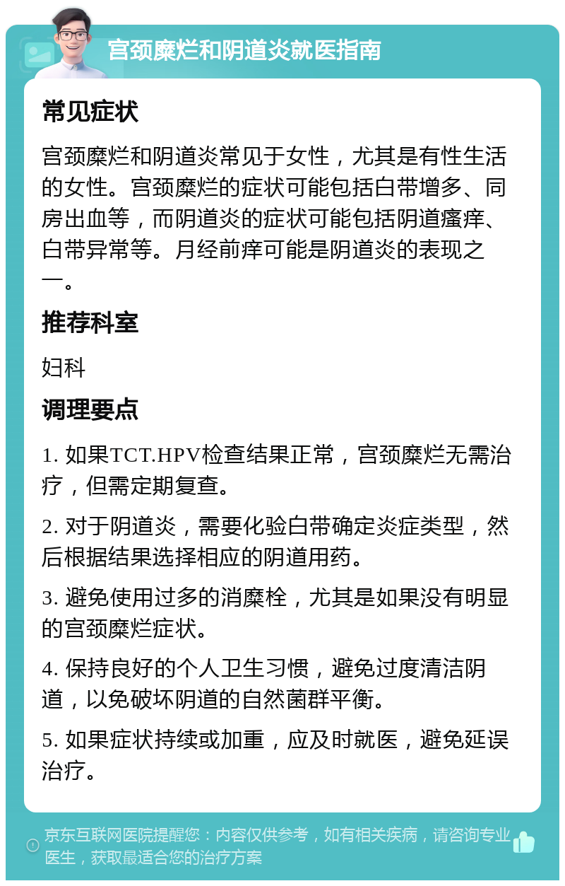 宫颈糜烂和阴道炎就医指南 常见症状 宫颈糜烂和阴道炎常见于女性，尤其是有性生活的女性。宫颈糜烂的症状可能包括白带增多、同房出血等，而阴道炎的症状可能包括阴道瘙痒、白带异常等。月经前痒可能是阴道炎的表现之一。 推荐科室 妇科 调理要点 1. 如果TCT.HPV检查结果正常，宫颈糜烂无需治疗，但需定期复查。 2. 对于阴道炎，需要化验白带确定炎症类型，然后根据结果选择相应的阴道用药。 3. 避免使用过多的消糜栓，尤其是如果没有明显的宫颈糜烂症状。 4. 保持良好的个人卫生习惯，避免过度清洁阴道，以免破坏阴道的自然菌群平衡。 5. 如果症状持续或加重，应及时就医，避免延误治疗。