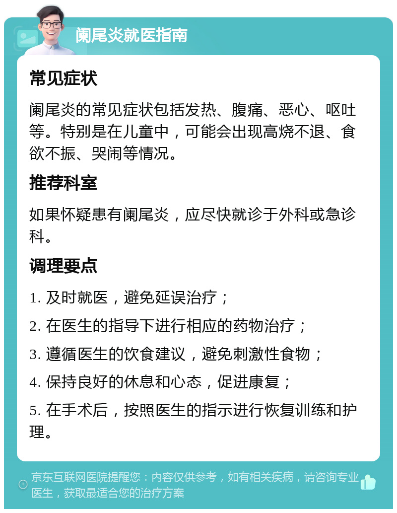 阑尾炎就医指南 常见症状 阑尾炎的常见症状包括发热、腹痛、恶心、呕吐等。特别是在儿童中，可能会出现高烧不退、食欲不振、哭闹等情况。 推荐科室 如果怀疑患有阑尾炎，应尽快就诊于外科或急诊科。 调理要点 1. 及时就医，避免延误治疗； 2. 在医生的指导下进行相应的药物治疗； 3. 遵循医生的饮食建议，避免刺激性食物； 4. 保持良好的休息和心态，促进康复； 5. 在手术后，按照医生的指示进行恢复训练和护理。