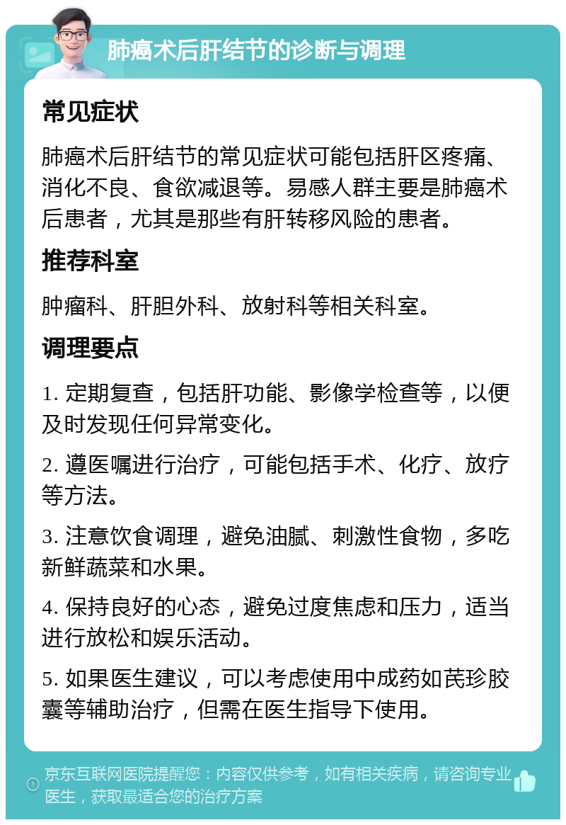 肺癌术后肝结节的诊断与调理 常见症状 肺癌术后肝结节的常见症状可能包括肝区疼痛、消化不良、食欲减退等。易感人群主要是肺癌术后患者，尤其是那些有肝转移风险的患者。 推荐科室 肿瘤科、肝胆外科、放射科等相关科室。 调理要点 1. 定期复查，包括肝功能、影像学检查等，以便及时发现任何异常变化。 2. 遵医嘱进行治疗，可能包括手术、化疗、放疗等方法。 3. 注意饮食调理，避免油腻、刺激性食物，多吃新鲜蔬菜和水果。 4. 保持良好的心态，避免过度焦虑和压力，适当进行放松和娱乐活动。 5. 如果医生建议，可以考虑使用中成药如芪珍胶囊等辅助治疗，但需在医生指导下使用。