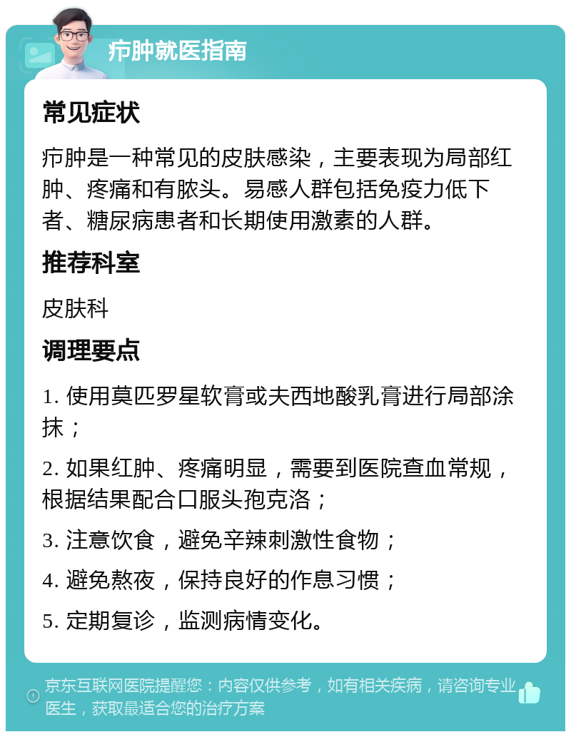 疖肿就医指南 常见症状 疖肿是一种常见的皮肤感染，主要表现为局部红肿、疼痛和有脓头。易感人群包括免疫力低下者、糖尿病患者和长期使用激素的人群。 推荐科室 皮肤科 调理要点 1. 使用莫匹罗星软膏或夫西地酸乳膏进行局部涂抹； 2. 如果红肿、疼痛明显，需要到医院查血常规，根据结果配合口服头孢克洛； 3. 注意饮食，避免辛辣刺激性食物； 4. 避免熬夜，保持良好的作息习惯； 5. 定期复诊，监测病情变化。