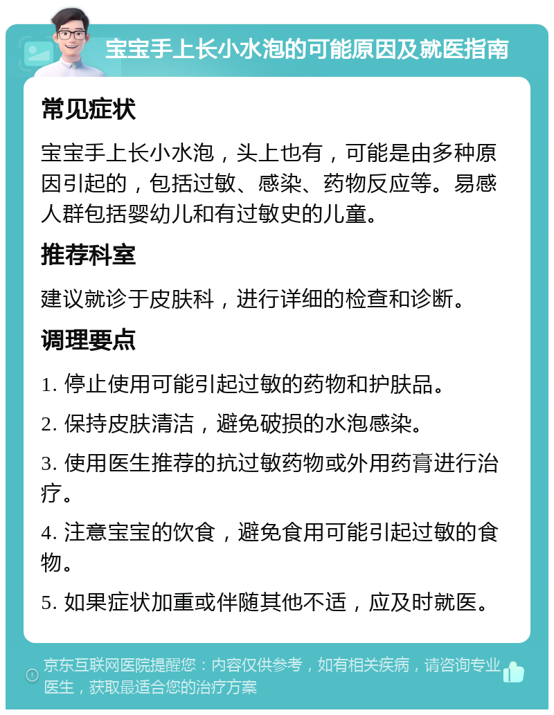 宝宝手上长小水泡的可能原因及就医指南 常见症状 宝宝手上长小水泡，头上也有，可能是由多种原因引起的，包括过敏、感染、药物反应等。易感人群包括婴幼儿和有过敏史的儿童。 推荐科室 建议就诊于皮肤科，进行详细的检查和诊断。 调理要点 1. 停止使用可能引起过敏的药物和护肤品。 2. 保持皮肤清洁，避免破损的水泡感染。 3. 使用医生推荐的抗过敏药物或外用药膏进行治疗。 4. 注意宝宝的饮食，避免食用可能引起过敏的食物。 5. 如果症状加重或伴随其他不适，应及时就医。